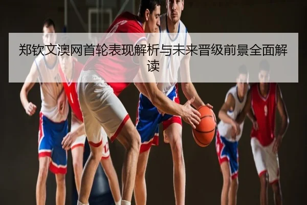 郑钦文澳网首轮表现解析与未来晋级前景全面解读