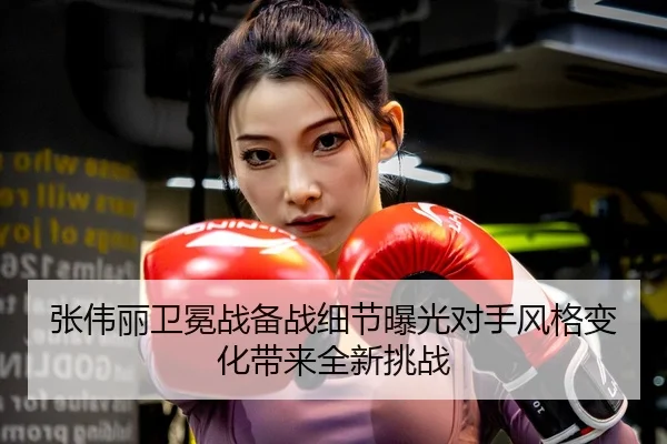 张伟丽卫冕战备战细节曝光对手风格变化带来全新挑战