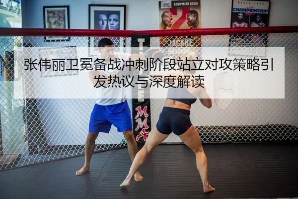 张伟丽卫冕备战冲刺阶段站立对攻策略引发热议与深度解读