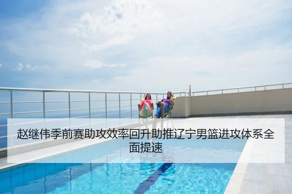 赵继伟季前赛助攻效率回升助推辽宁男篮进攻体系全面提速