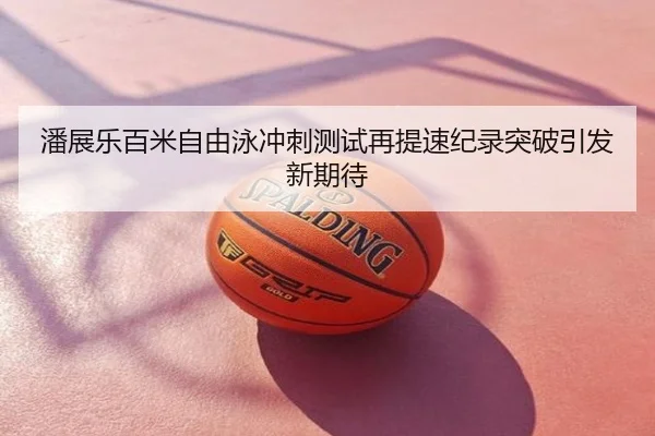 潘展乐百米自由泳冲刺测试再提速纪录突破引发新期待