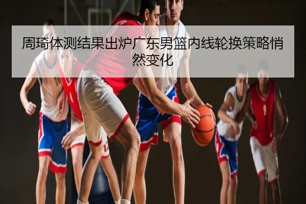 周琦体测结果出炉广东男篮内线轮换策略悄然变化