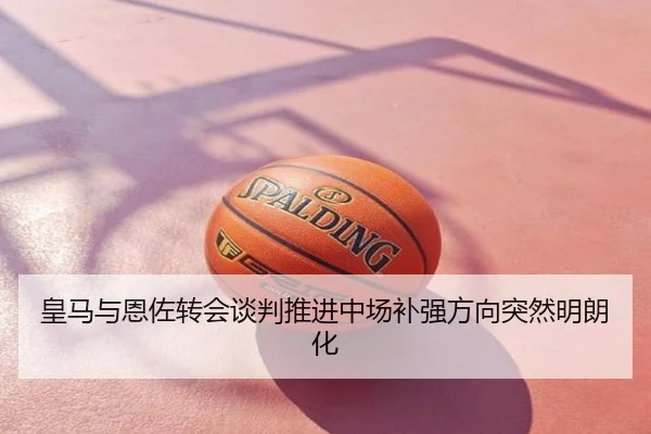 皇马与恩佐转会谈判推进中场补强方向突然明朗化