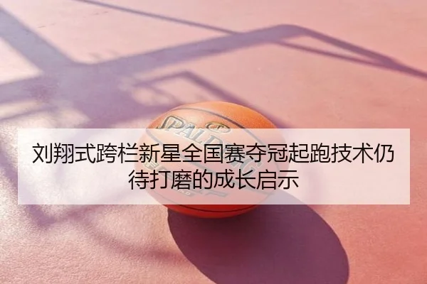 刘翔式跨栏新星全国赛夺冠起跑技术仍待打磨的成长启示