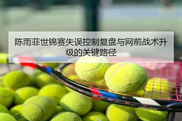 陈雨菲世锦赛失误控制复盘与网前战术升级的关键路径